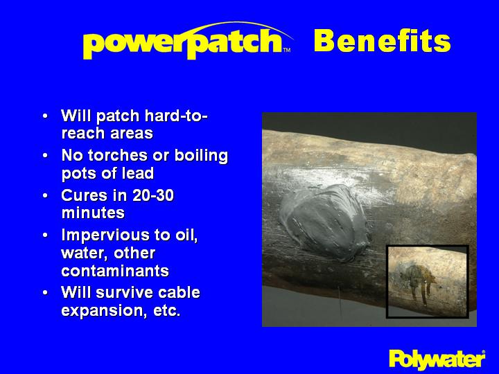 PowerPatch® offers the following benefits in lead cable splice repair. Can patch crotches and other hard-to-reach areas where heat shrinks or tapes are not effective. Ends the safety and environmental issues associated with torches and boiling pots of lead. Cures in 20-30 minutes, allowing trained technicians to make fast repairs. An inexpensive and functional approach. Resists oil, water, other contaminants. Patches hold up well, creating durable repairs that can survive cable expansion, etc. A proven product that has been used in the USA for a number of years.