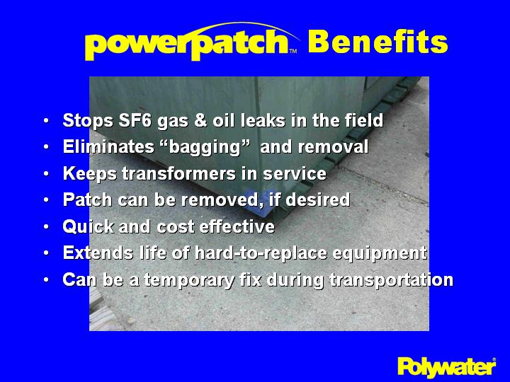 PowerPatch® offers many benefits in transformer repair. Repairs leaks in the field � The leak can be repaired quickly when discovered.  No need to move or shut down the transformer. Eliminates �bagging�  and removal � Eliminates the time, inconvenience, and environmental issues in de-energizing a transformer and moving it to a shop for repair. Keeps transformers in service � No need to install temporary replacements because a transformer has to be removed from service for a weld repair. Patch can be removed, if desired � When transformers are refurbished, patches can be removed with a glancing blow from a hammer. Quick and cost effective. � simple repairs can take � hour or less with a well trained repair technician. Extends life of hard-to-replace equipment � can extend the time until refurbishment is required for aged equipment. Can be a temporary fix during transportation � cheaper than a bagging or draining the oil when a leaking transformer must be moved.