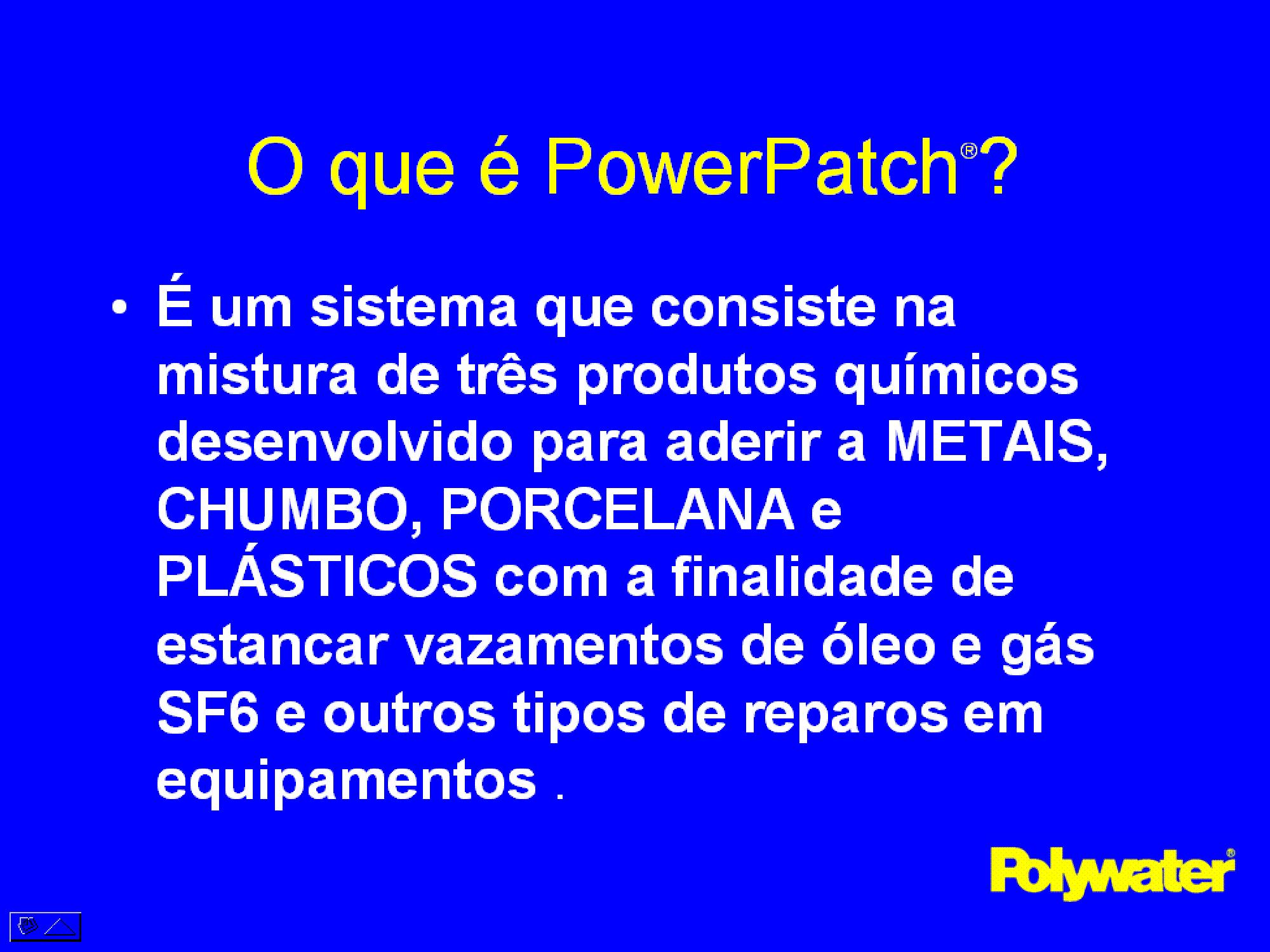 PowerPatch® --  um sistema que consiste na mistura de trs produtos qumicos desenvolvido para aderir a METAIS, CHUMBO, PORCELANA e PLSTICOS com a finalidade de estancar vazamentos de leo e gs SF6 e outros tipos de reparos em equipamentos.